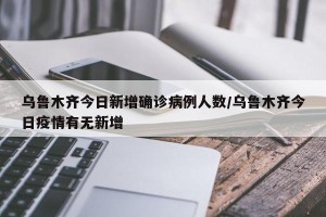 乌鲁木齐今日新增确诊病例人数/乌鲁木齐今日疫情有无新增