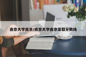南京大学南京/南京大学南京录取分数线