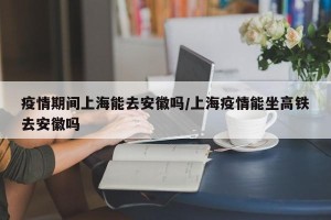 疫情期间上海能去安徽吗/上海疫情能坐高铁去安徽吗