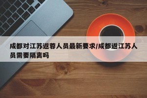 成都对江苏返蓉人员最新要求/成都返江苏人员需要隔离吗