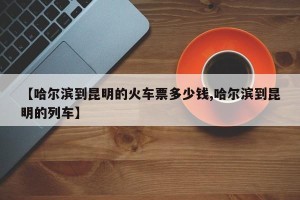 【哈尔滨到昆明的火车票多少钱,哈尔滨到昆明的列车】