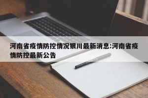 河南省疫情防控情况银川最新消息:河南省疫情防控最新公告