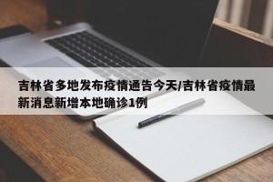 吉林省多地发布疫情通告今天/吉林省疫情最新消息新增本地确诊1例