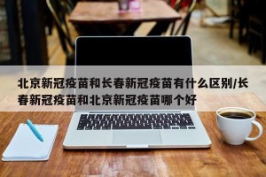 北京新冠疫苗和长春新冠疫苗有什么区别/长春新冠疫苗和北京新冠疫苗哪个好