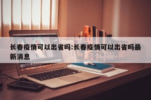 长春疫情可以出省吗:长春疫情可以出省吗最新消息