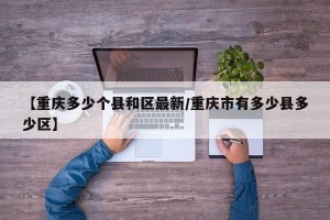 【重庆多少个县和区最新/重庆市有多少县多少区】