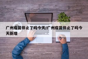 广州疫苗停止了吗今天/广州疫苗停止了吗今天新增