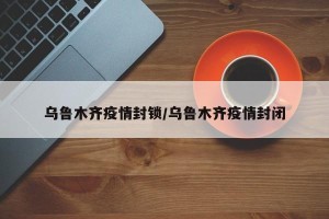 乌鲁木齐疫情封锁/乌鲁木齐疫情封闭