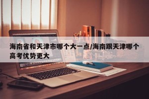 海南省和天津市哪个大一点/海南跟天津哪个高考优势更大