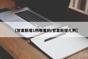【甘肃新增1例哪里的/甘肃新增几例】