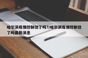 哈尔滨疫情控制住了吗?/哈尔滨疫情控制住了吗最新消息