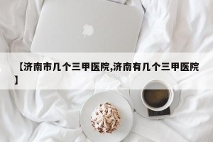 【济南市几个三甲医院,济南有几个三甲医院】