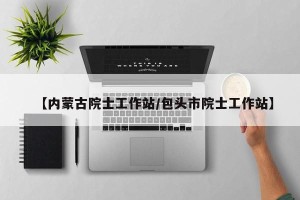 【内蒙古院士工作站/包头市院士工作站】