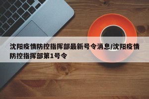 沈阳疫情防控指挥部最新号令消息/沈阳疫情防控指挥部第1号令