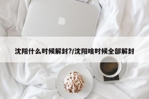 沈阳什么时候解封?/沈阳啥时候全部解封