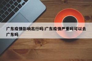 广东疫情影响出行吗:广东疫情严重吗可以去广东吗