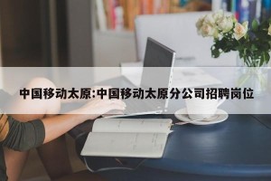 中国移动太原:中国移动太原分公司招聘岗位
