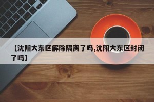 【沈阳大东区解除隔离了吗,沈阳大东区封闭了吗】