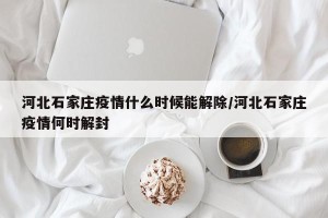 河北石家庄疫情什么时候能解除/河北石家庄疫情何时解封