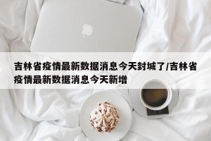 吉林省疫情最新数据消息今天封城了/吉林省疫情最新数据消息今天新增