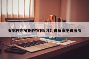 石家庄市省医院官网/河北省石家庄省医院