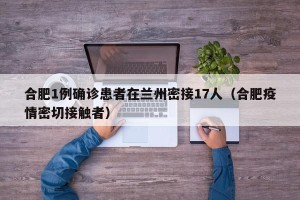 合肥1例确诊患者在兰州密接17人（合肥疫情密切接触者）