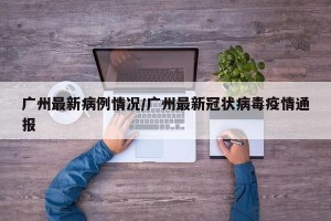 广州最新病例情况/广州最新冠状病毒疫情通报