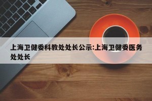 上海卫健委科教处处长公示:上海卫健委医务处处长