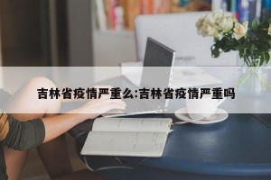 吉林省疫情严重么:吉林省疫情严重吗