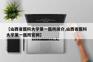 【山西省医科大学第一医院简介,山西省医科大学第一医院官网】