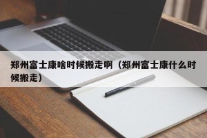 郑州富士康啥时候搬走啊（郑州富士康什么时候搬走）