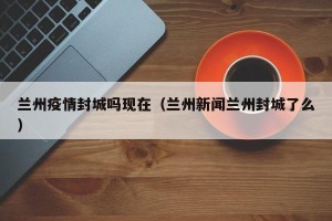 兰州疫情封城吗现在（兰州新闻兰州封城了么）