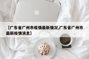 【广东省广州市疫情最新情况,广东省广州市最新疫情消息】