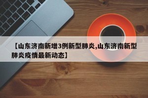【山东济南新增3例新型肺炎,山东济南新型肺炎疫情最新动态】