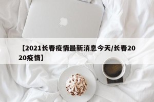 【2021长春疫情最新消息今天/长春2020疫情】