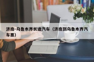 济南-乌鲁木齐长途汽车（济南到乌鲁木齐汽车票）