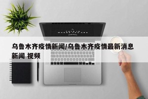 乌鲁木齐疫情新闻/乌鲁木齐疫情最新消息 新闻 视频