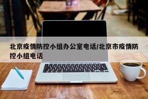 北京疫情防控小组办公室电话/北京市疫情防控小组电话