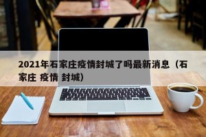 2021年石家庄疫情封城了吗最新消息（石家庄 疫情 封城）