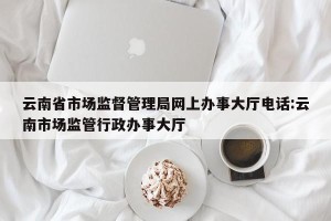 云南省市场监督管理局网上办事大厅电话:云南市场监管行政办事大厅