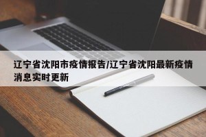 辽宁省沈阳市疫情报告/辽宁省沈阳最新疫情消息实时更新