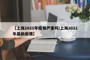 【上海2021年疫情严重吗/上海2021年最新疫情】