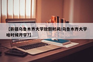 【新疆乌鲁木齐大学放假时间/乌鲁木齐大学啥时候开学?】
