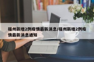 福州新增2例疫情最新消息/福州新增2例疫情最新消息通知