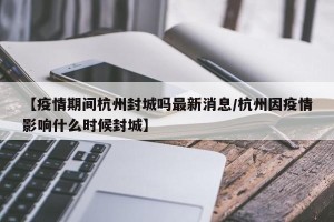 【疫情期间杭州封城吗最新消息/杭州因疫情影响什么时候封城】