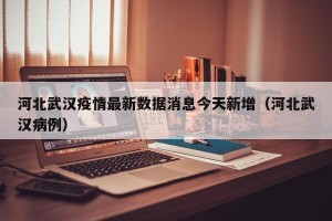 河北武汉疫情最新数据消息今天新增（河北武汉病例）