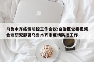 乌鲁木齐疫情防控工作会议:自治区党委视频会议研究部署乌鲁木齐市疫情防控工作