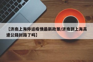 【济南上海停运疫情最新政策/济南到上海高速公路封路了吗】
