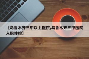 【乌鲁木齐三甲以上医院,乌鲁木齐三甲医院入职体检】