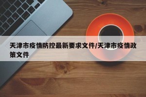 天津市疫情防控最新要求文件/天津市疫情政策文件